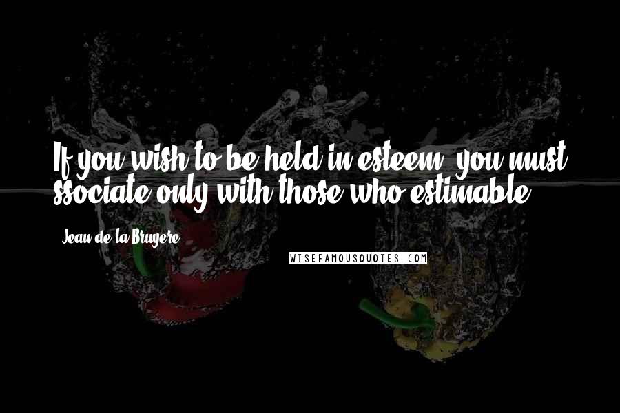 Jean De La Bruyere Quotes: If you wish to be held in esteem, you must ssociate only with those who estimable.