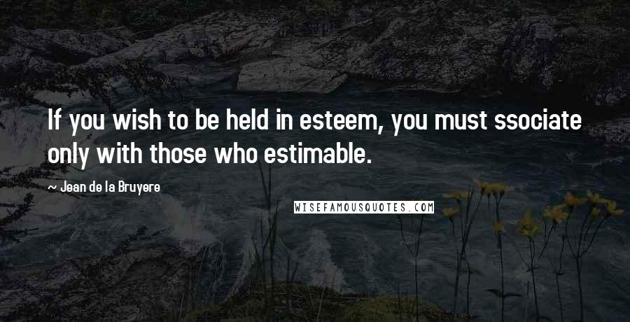 Jean De La Bruyere Quotes: If you wish to be held in esteem, you must ssociate only with those who estimable.