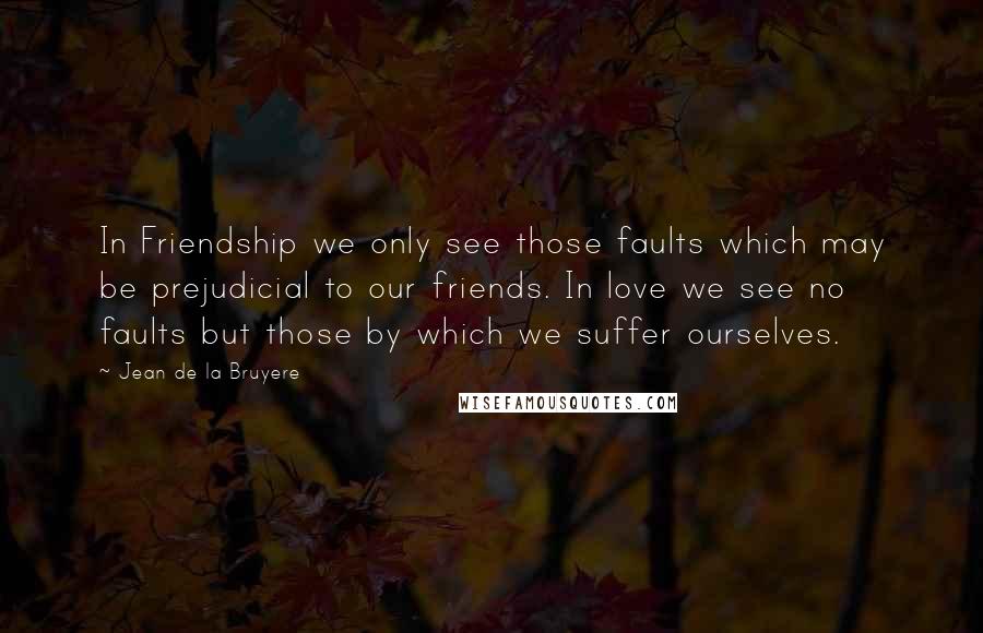 Jean De La Bruyere Quotes: In Friendship we only see those faults which may be prejudicial to our friends. In love we see no faults but those by which we suffer ourselves.