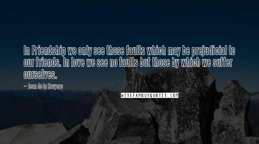 Jean De La Bruyere Quotes: In Friendship we only see those faults which may be prejudicial to our friends. In love we see no faults but those by which we suffer ourselves.