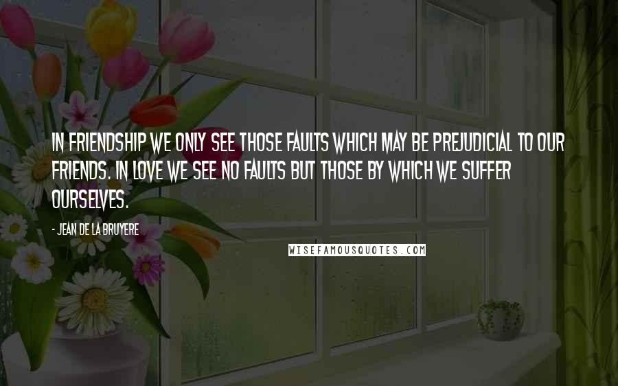Jean De La Bruyere Quotes: In Friendship we only see those faults which may be prejudicial to our friends. In love we see no faults but those by which we suffer ourselves.