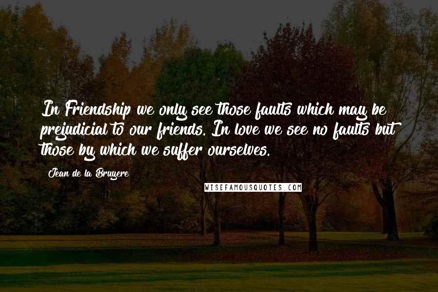 Jean De La Bruyere Quotes: In Friendship we only see those faults which may be prejudicial to our friends. In love we see no faults but those by which we suffer ourselves.