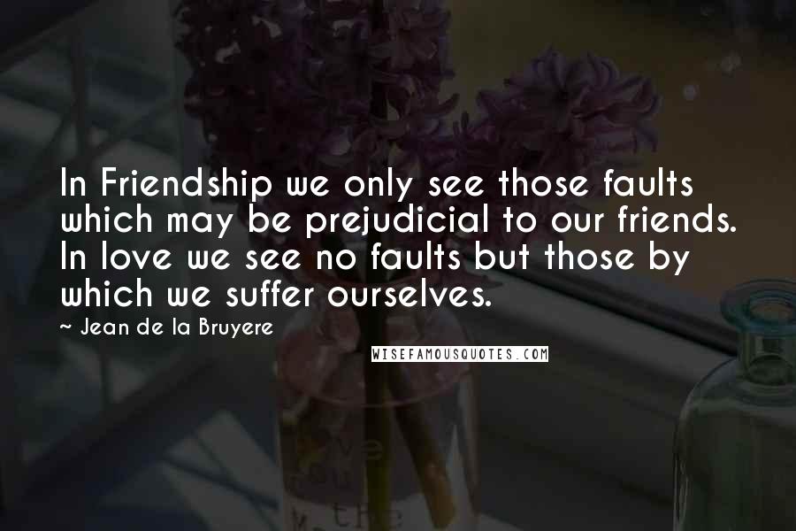 Jean De La Bruyere Quotes: In Friendship we only see those faults which may be prejudicial to our friends. In love we see no faults but those by which we suffer ourselves.