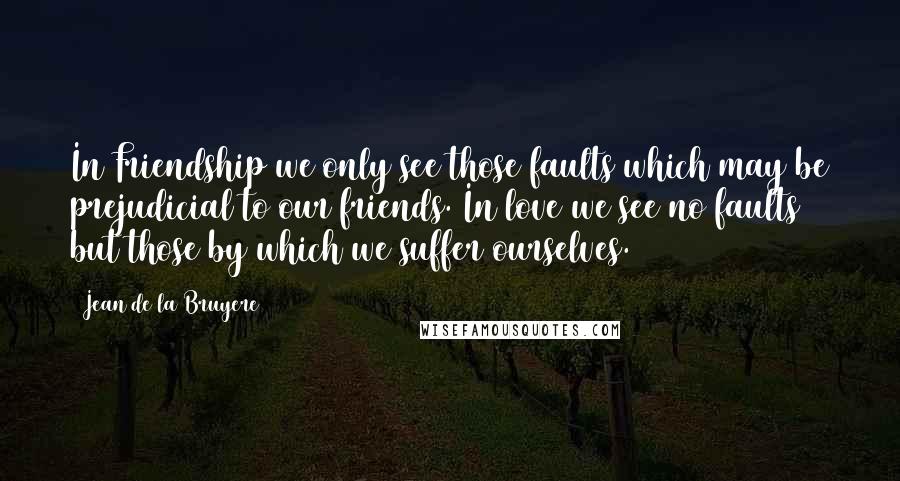 Jean De La Bruyere Quotes: In Friendship we only see those faults which may be prejudicial to our friends. In love we see no faults but those by which we suffer ourselves.
