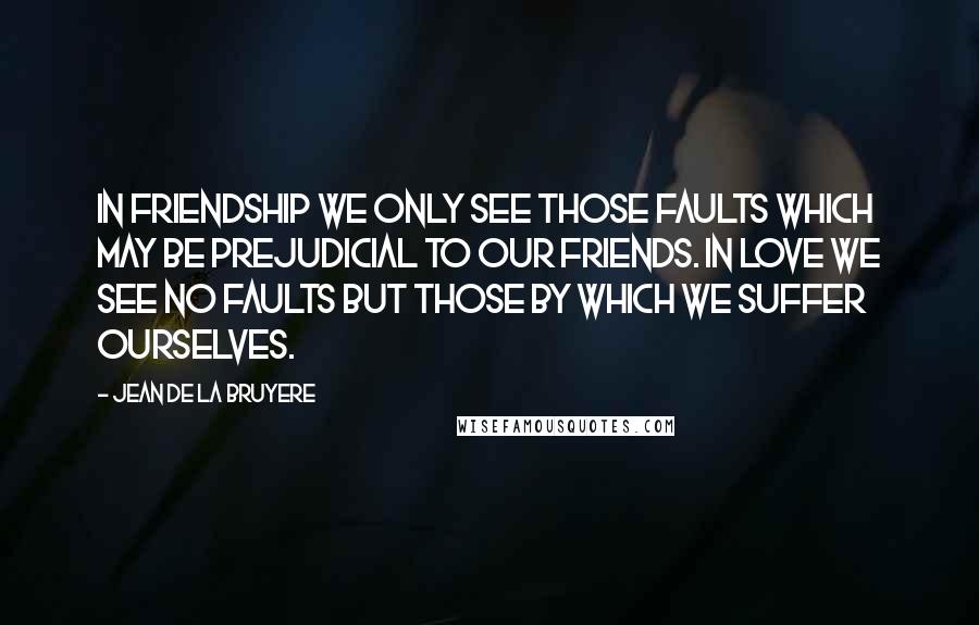 Jean De La Bruyere Quotes: In Friendship we only see those faults which may be prejudicial to our friends. In love we see no faults but those by which we suffer ourselves.