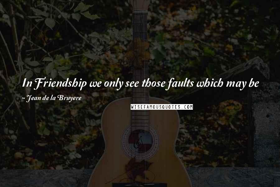 Jean De La Bruyere Quotes: In Friendship we only see those faults which may be prejudicial to our friends. In love we see no faults but those by which we suffer ourselves.