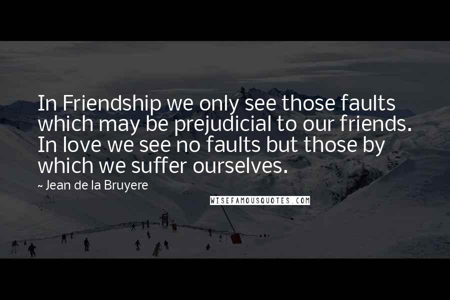 Jean De La Bruyere Quotes: In Friendship we only see those faults which may be prejudicial to our friends. In love we see no faults but those by which we suffer ourselves.