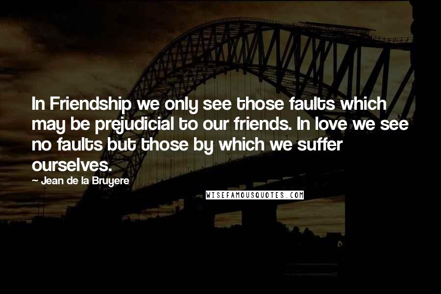 Jean De La Bruyere Quotes: In Friendship we only see those faults which may be prejudicial to our friends. In love we see no faults but those by which we suffer ourselves.