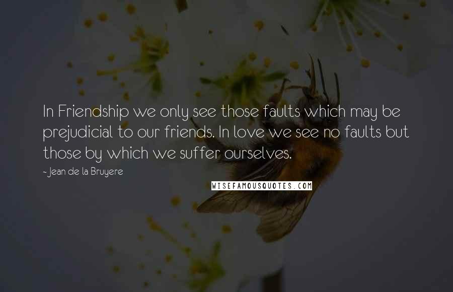 Jean De La Bruyere Quotes: In Friendship we only see those faults which may be prejudicial to our friends. In love we see no faults but those by which we suffer ourselves.