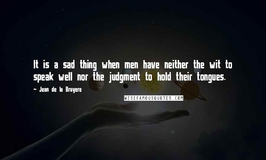 Jean De La Bruyere Quotes: It is a sad thing when men have neither the wit to speak well nor the judgment to hold their tongues.