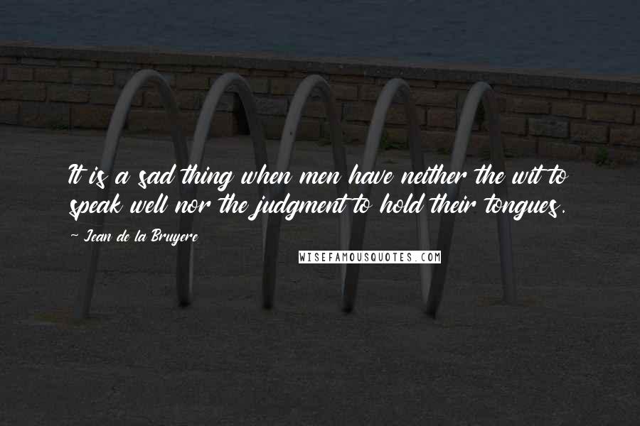 Jean De La Bruyere Quotes: It is a sad thing when men have neither the wit to speak well nor the judgment to hold their tongues.