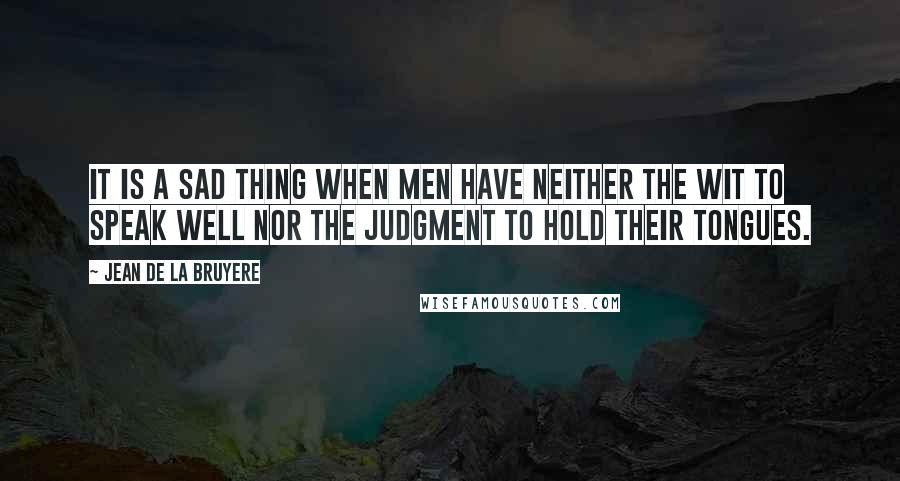 Jean De La Bruyere Quotes: It is a sad thing when men have neither the wit to speak well nor the judgment to hold their tongues.