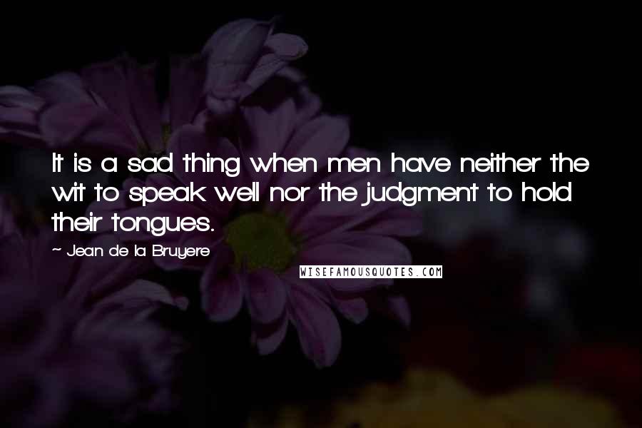 Jean De La Bruyere Quotes: It is a sad thing when men have neither the wit to speak well nor the judgment to hold their tongues.