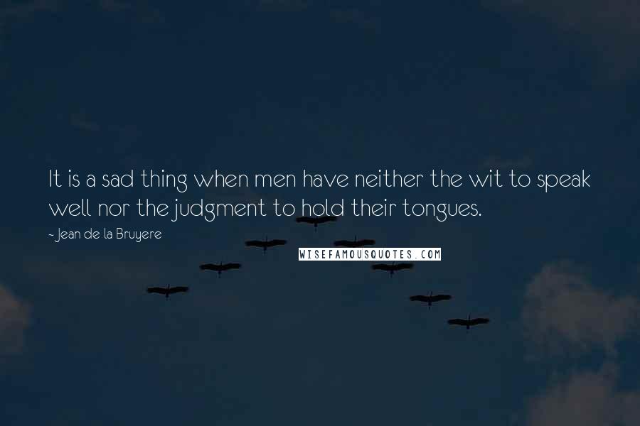 Jean De La Bruyere Quotes: It is a sad thing when men have neither the wit to speak well nor the judgment to hold their tongues.