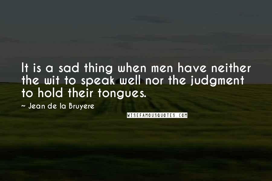 Jean De La Bruyere Quotes: It is a sad thing when men have neither the wit to speak well nor the judgment to hold their tongues.