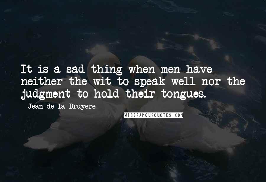 Jean De La Bruyere Quotes: It is a sad thing when men have neither the wit to speak well nor the judgment to hold their tongues.