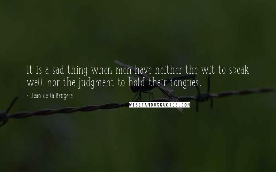 Jean De La Bruyere Quotes: It is a sad thing when men have neither the wit to speak well nor the judgment to hold their tongues.