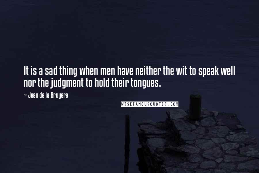 Jean De La Bruyere Quotes: It is a sad thing when men have neither the wit to speak well nor the judgment to hold their tongues.