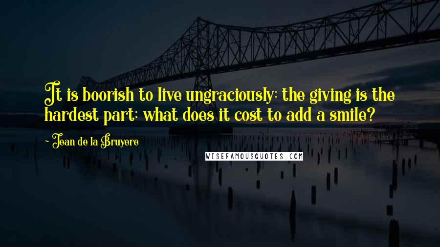 Jean De La Bruyere Quotes: It is boorish to live ungraciously: the giving is the hardest part; what does it cost to add a smile?