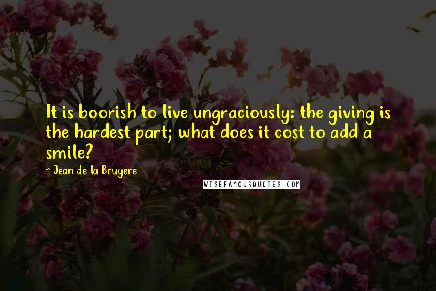 Jean De La Bruyere Quotes: It is boorish to live ungraciously: the giving is the hardest part; what does it cost to add a smile?