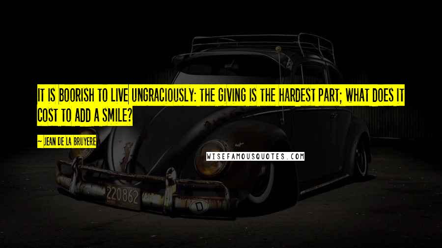 Jean De La Bruyere Quotes: It is boorish to live ungraciously: the giving is the hardest part; what does it cost to add a smile?