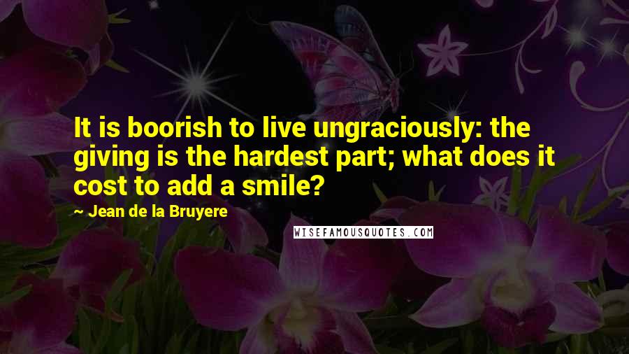 Jean De La Bruyere Quotes: It is boorish to live ungraciously: the giving is the hardest part; what does it cost to add a smile?