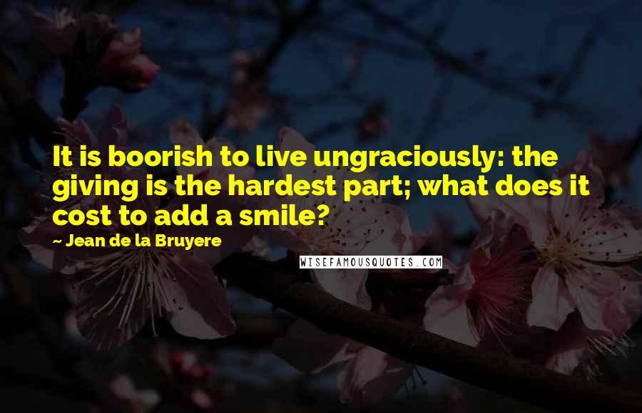 Jean De La Bruyere Quotes: It is boorish to live ungraciously: the giving is the hardest part; what does it cost to add a smile?