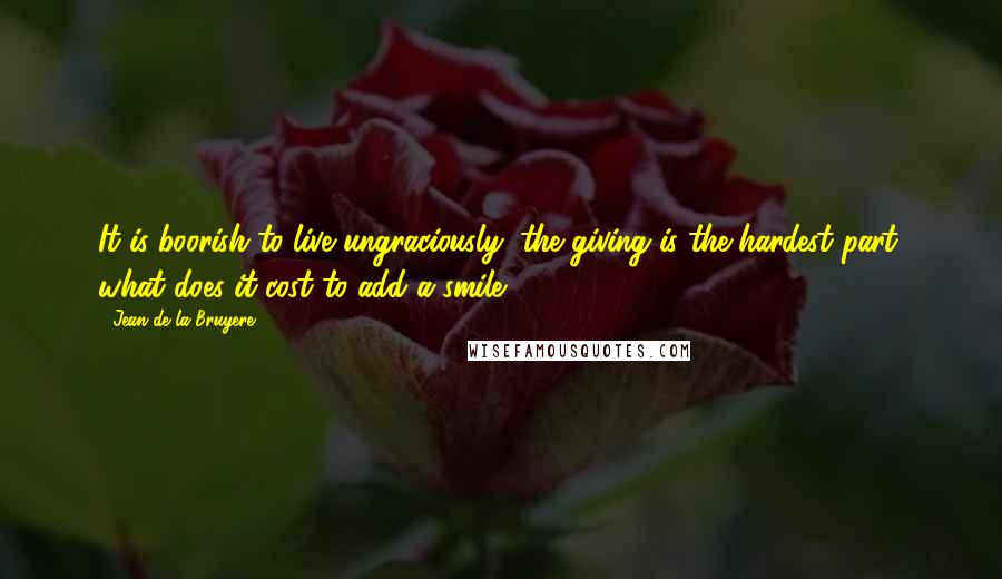 Jean De La Bruyere Quotes: It is boorish to live ungraciously: the giving is the hardest part; what does it cost to add a smile?