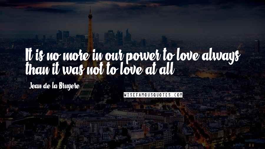 Jean De La Bruyere Quotes: It is no more in our power to love always than it was not to love at all.