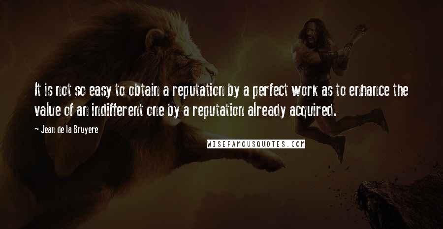 Jean De La Bruyere Quotes: It is not so easy to obtain a reputation by a perfect work as to enhance the value of an indifferent one by a reputation already acquired.