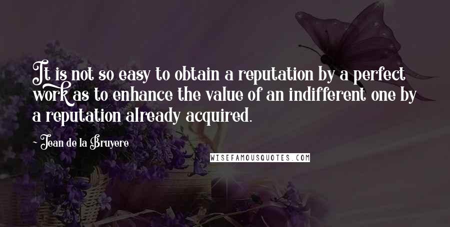 Jean De La Bruyere Quotes: It is not so easy to obtain a reputation by a perfect work as to enhance the value of an indifferent one by a reputation already acquired.