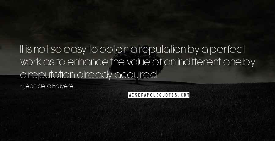 Jean De La Bruyere Quotes: It is not so easy to obtain a reputation by a perfect work as to enhance the value of an indifferent one by a reputation already acquired.