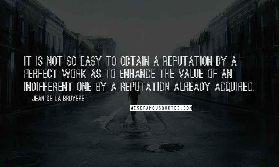 Jean De La Bruyere Quotes: It is not so easy to obtain a reputation by a perfect work as to enhance the value of an indifferent one by a reputation already acquired.