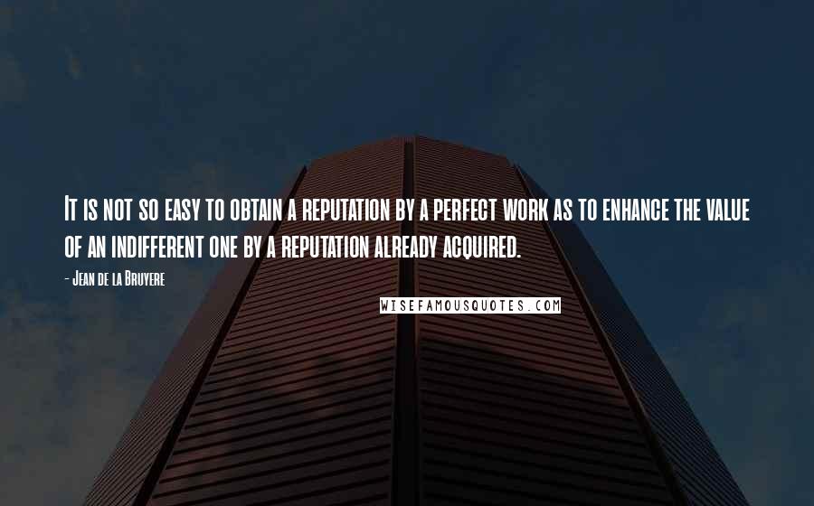 Jean De La Bruyere Quotes: It is not so easy to obtain a reputation by a perfect work as to enhance the value of an indifferent one by a reputation already acquired.