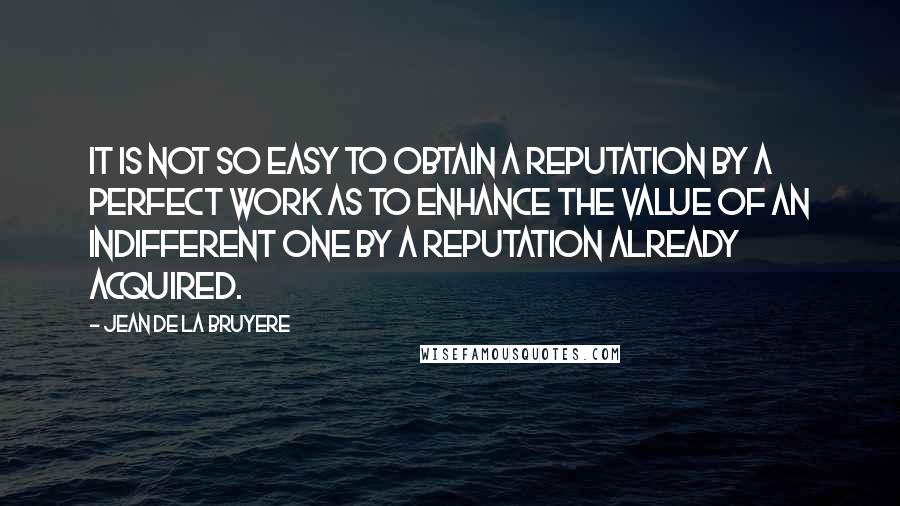 Jean De La Bruyere Quotes: It is not so easy to obtain a reputation by a perfect work as to enhance the value of an indifferent one by a reputation already acquired.