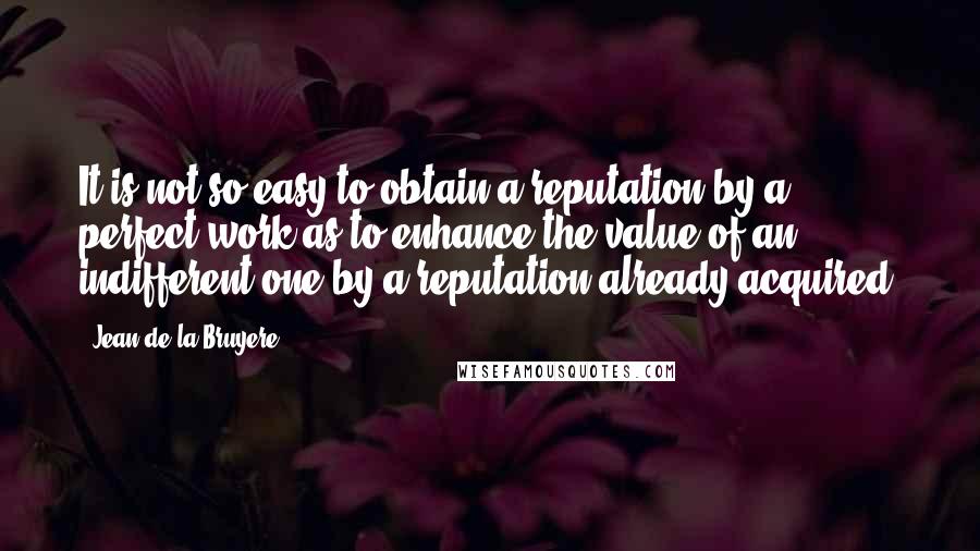 Jean De La Bruyere Quotes: It is not so easy to obtain a reputation by a perfect work as to enhance the value of an indifferent one by a reputation already acquired.