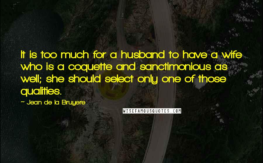 Jean De La Bruyere Quotes: It is too much for a husband to have a wife who is a coquette and sanctimonious as well; she should select only one of those qualities.