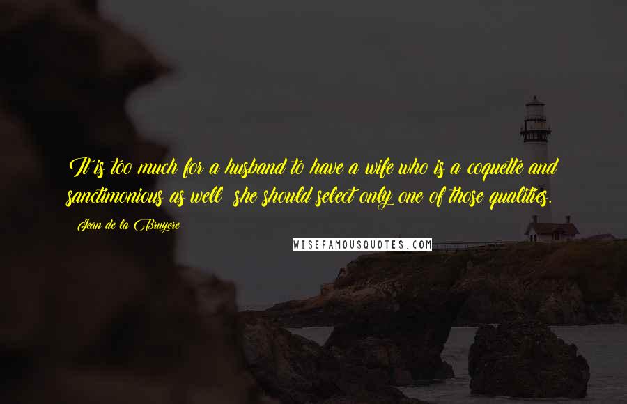 Jean De La Bruyere Quotes: It is too much for a husband to have a wife who is a coquette and sanctimonious as well; she should select only one of those qualities.