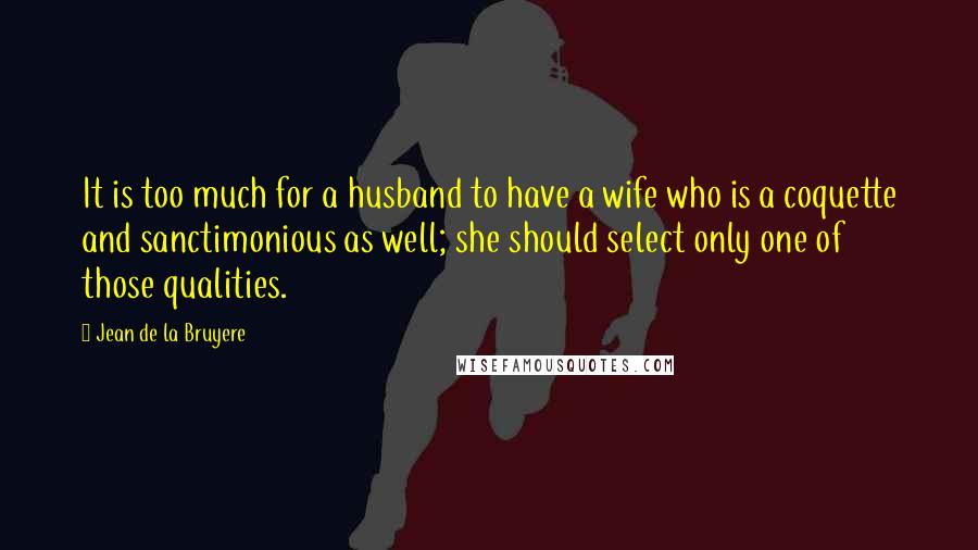 Jean De La Bruyere Quotes: It is too much for a husband to have a wife who is a coquette and sanctimonious as well; she should select only one of those qualities.