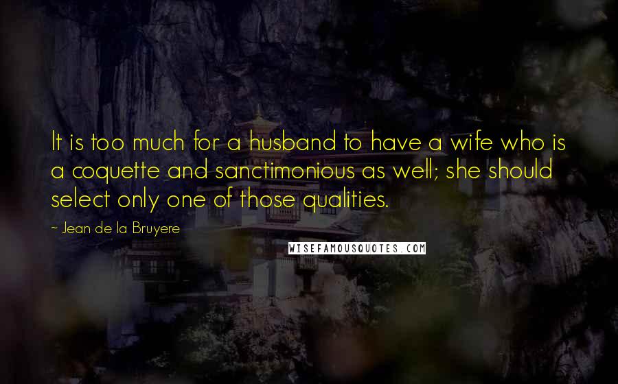 Jean De La Bruyere Quotes: It is too much for a husband to have a wife who is a coquette and sanctimonious as well; she should select only one of those qualities.