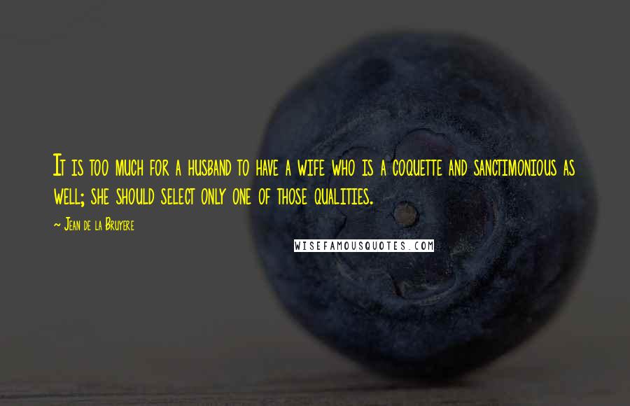 Jean De La Bruyere Quotes: It is too much for a husband to have a wife who is a coquette and sanctimonious as well; she should select only one of those qualities.