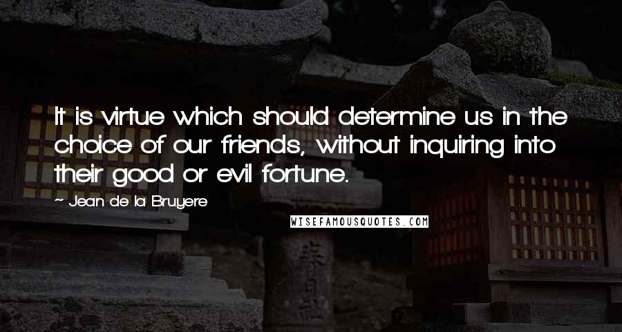 Jean De La Bruyere Quotes: It is virtue which should determine us in the choice of our friends, without inquiring into their good or evil fortune.