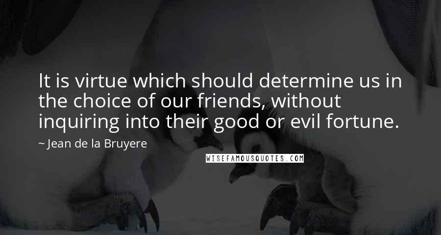 Jean De La Bruyere Quotes: It is virtue which should determine us in the choice of our friends, without inquiring into their good or evil fortune.