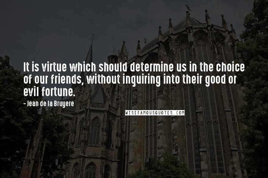 Jean De La Bruyere Quotes: It is virtue which should determine us in the choice of our friends, without inquiring into their good or evil fortune.