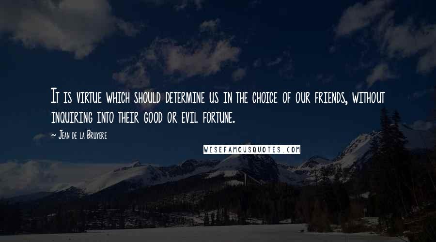 Jean De La Bruyere Quotes: It is virtue which should determine us in the choice of our friends, without inquiring into their good or evil fortune.