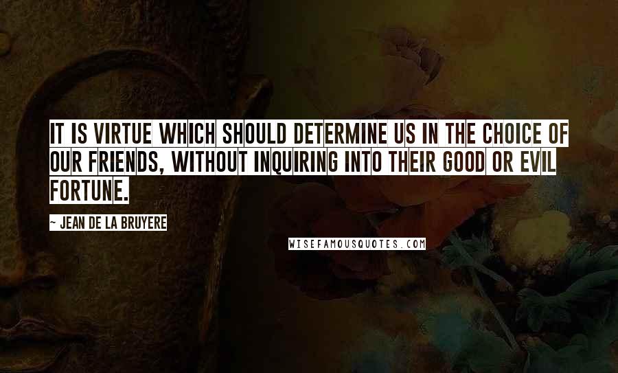 Jean De La Bruyere Quotes: It is virtue which should determine us in the choice of our friends, without inquiring into their good or evil fortune.