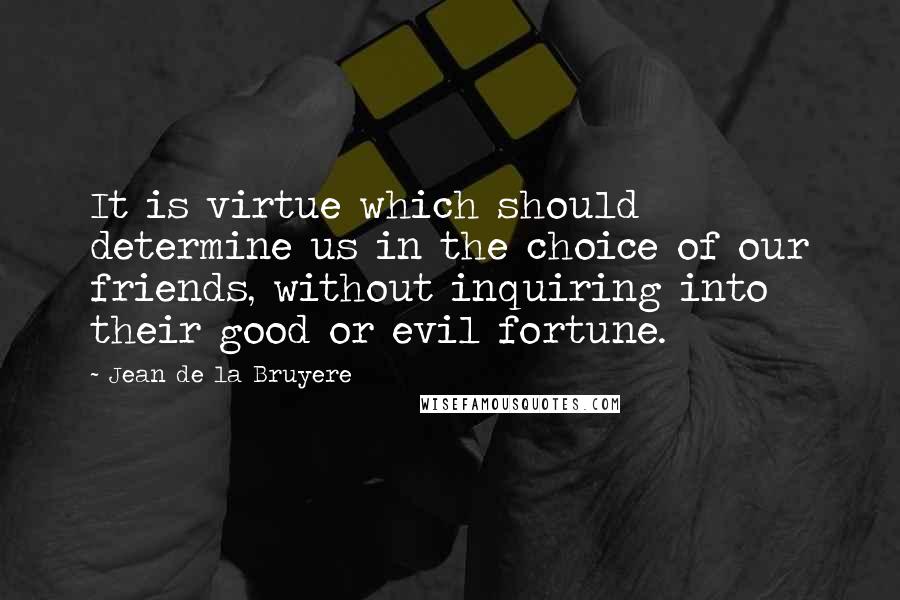 Jean De La Bruyere Quotes: It is virtue which should determine us in the choice of our friends, without inquiring into their good or evil fortune.