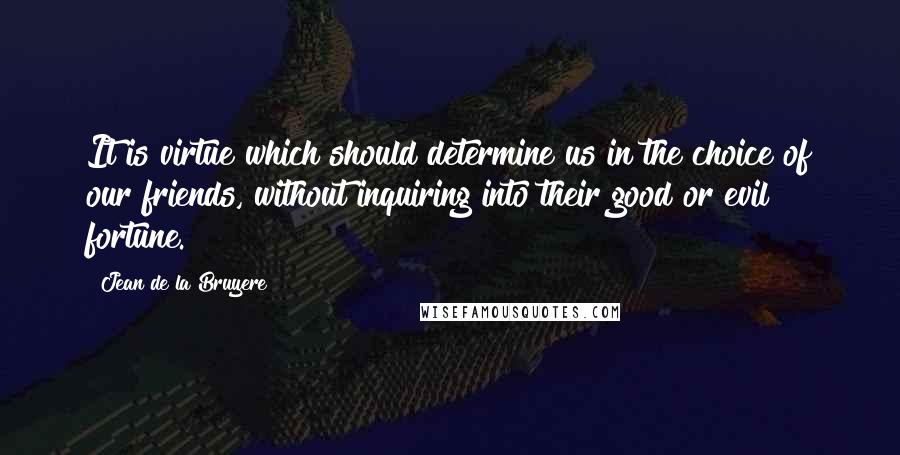 Jean De La Bruyere Quotes: It is virtue which should determine us in the choice of our friends, without inquiring into their good or evil fortune.