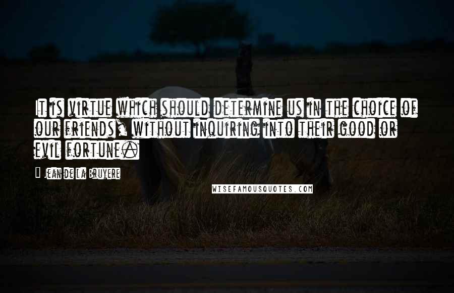 Jean De La Bruyere Quotes: It is virtue which should determine us in the choice of our friends, without inquiring into their good or evil fortune.