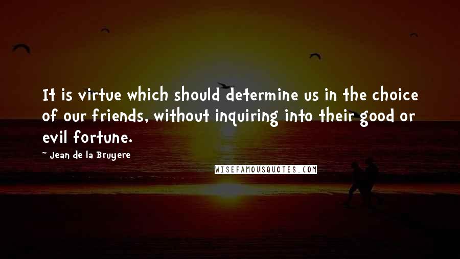 Jean De La Bruyere Quotes: It is virtue which should determine us in the choice of our friends, without inquiring into their good or evil fortune.